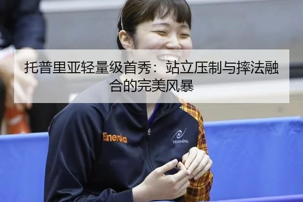 托普里亚轻量级首秀：站立压制与摔法融合的完美风暴