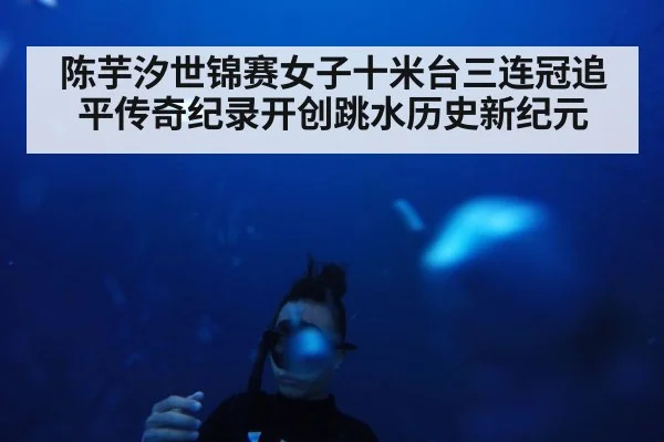 陈芋汐世锦赛女子十米台三连冠追平传奇纪录开创跳水历史新纪元