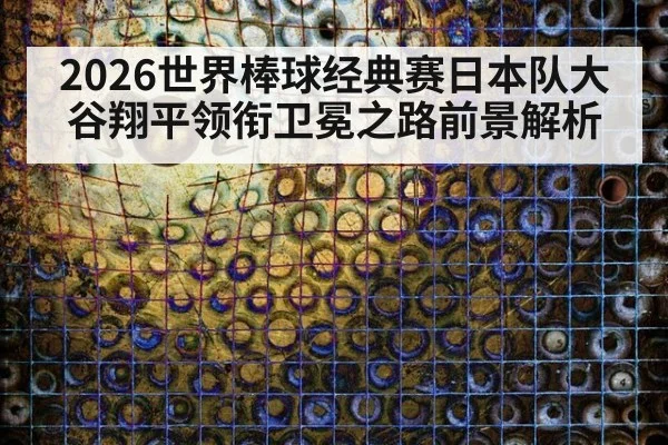 2026世界棒球经典赛日本队大谷翔平领衔卫冕之路前景解析