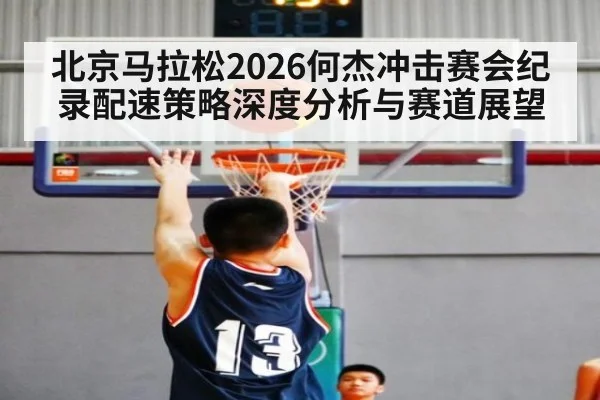 北京马拉松2026何杰冲击赛会纪录配速策略深度分析与赛道展望