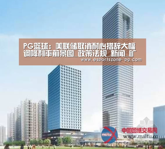 PG篮球:美联储取消耐心措辞大幅调降利率前景图_政策法规_新闻_矿道网(图1) PG在线